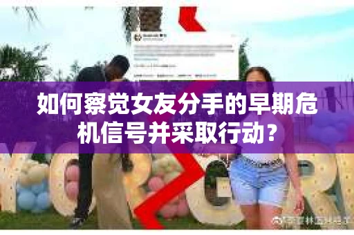如何察觉女友分手的早期危机信号并采取行动？