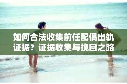 如何合法收集前任配偶出轨证据？证据收集与挽回之路怎么办？