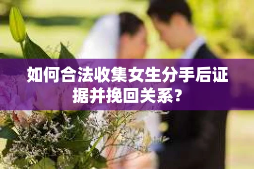 如何合法收集女生分手后证据并挽回关系？