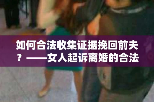 如何合法收集证据挽回前夫？——女人起诉离婚的合法取证策略