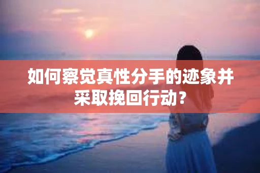如何察觉真性分手的迹象并采取挽回行动？