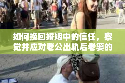 如何挽回婚姻中的信任，察觉并应对老公出轨后老婆的危机信号