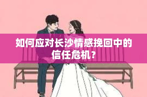 如何应对长沙情感挽回中的信任危机？