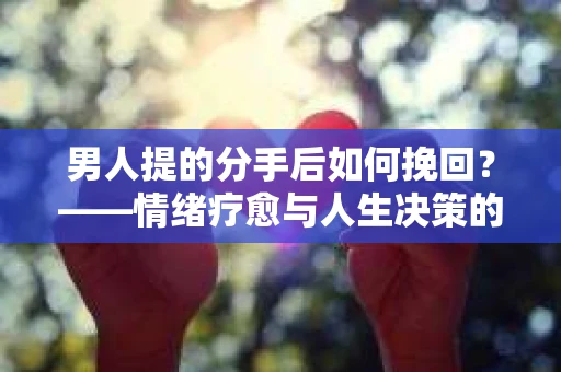 男人提的分手后如何挽回？——情绪疗愈与人生决策的干货指南
