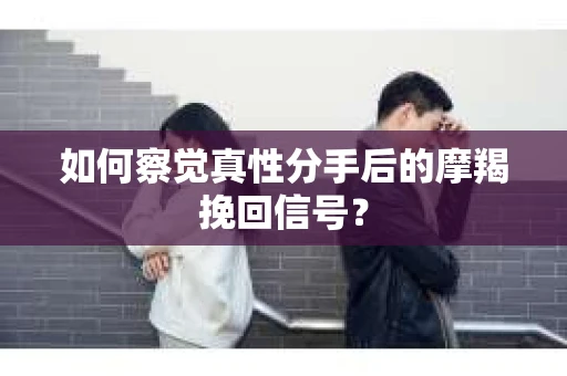 如何察觉真性分手后的摩羯挽回信号？
