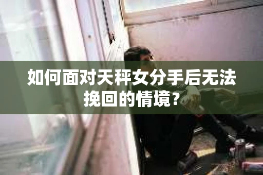 如何面对天秤女分手后无法挽回的情境？