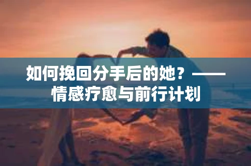 如何挽回分手后的她?——情感疗愈与前行计划 如何挽回分手后的她?——情感疗愈与前行计划