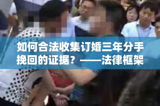 如何合法收集订婚三年分手挽回的证据？——法律框架下的有效证据收集方案
