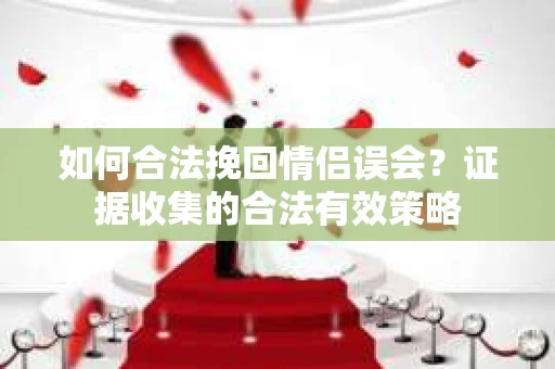 如何合法挽回情侣误会?证据收集的合法有效策略 如何合法挽回情侣误会?证据收集的合法有效策略