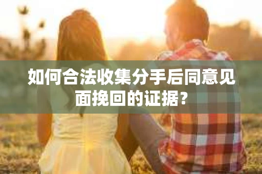 如何合法收集分手后同意见面挽回的证据？