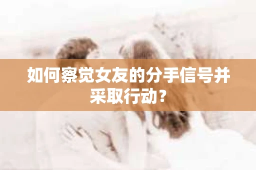 如何察觉女友的分手信号并采取行动？