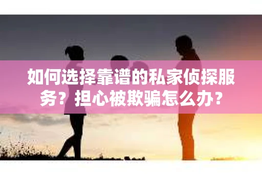 如何选择靠谱的私家侦探服务？担心被欺骗怎么办？