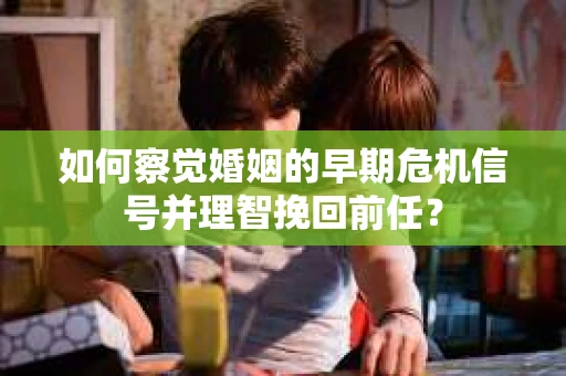 如何察觉婚姻的早期危机信号并理智挽回前任？