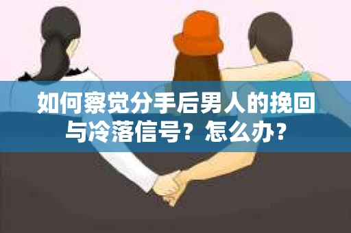 如何察觉分手后男人的挽回与冷落信号？怎么办？