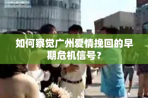 如何察觉广州爱情挽回的早期危机信号？
