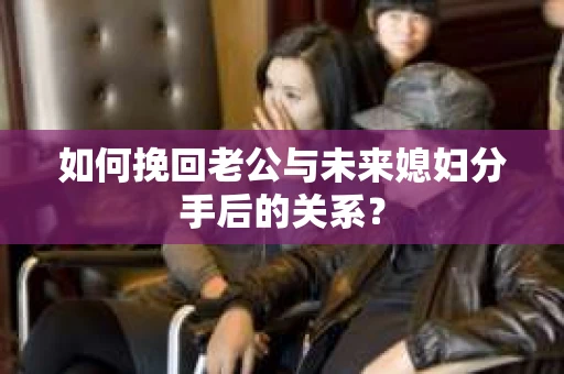 如何挽回老公与未来媳妇分手后的关系？