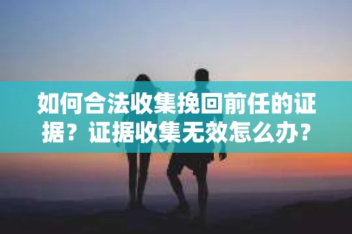 如何合法收集挽回前任的证据？证据收集无效怎么办？