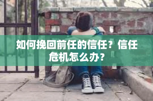 如何挽回前任的信任？信任危机怎么办？