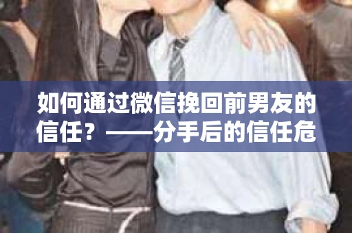 如何通过微信挽回前男友的信任？——分手后的信任危机解决方案