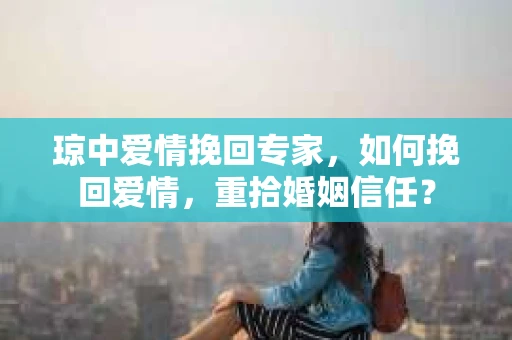 琼中爱情挽回专家，如何挽回爱情，重拾婚姻信任？