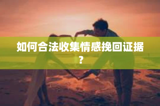 如何合法收集情感挽回证据？